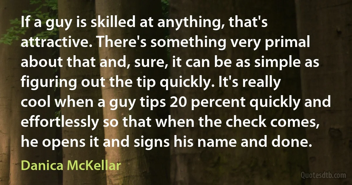 If a guy is skilled at anything, that's attractive. There's something very primal about that and, sure, it can be as simple as figuring out the tip quickly. It's really cool when a guy tips 20 percent quickly and effortlessly so that when the check comes, he opens it and signs his name and done. (Danica McKellar)