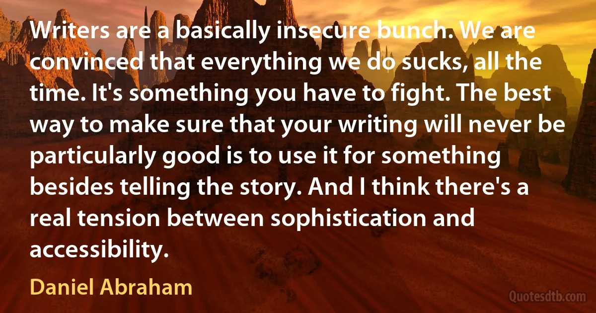 Writers are a basically insecure bunch. We are convinced that everything we do sucks, all the time. It's something you have to fight. The best way to make sure that your writing will never be particularly good is to use it for something besides telling the story. And I think there's a real tension between sophistication and accessibility. (Daniel Abraham)