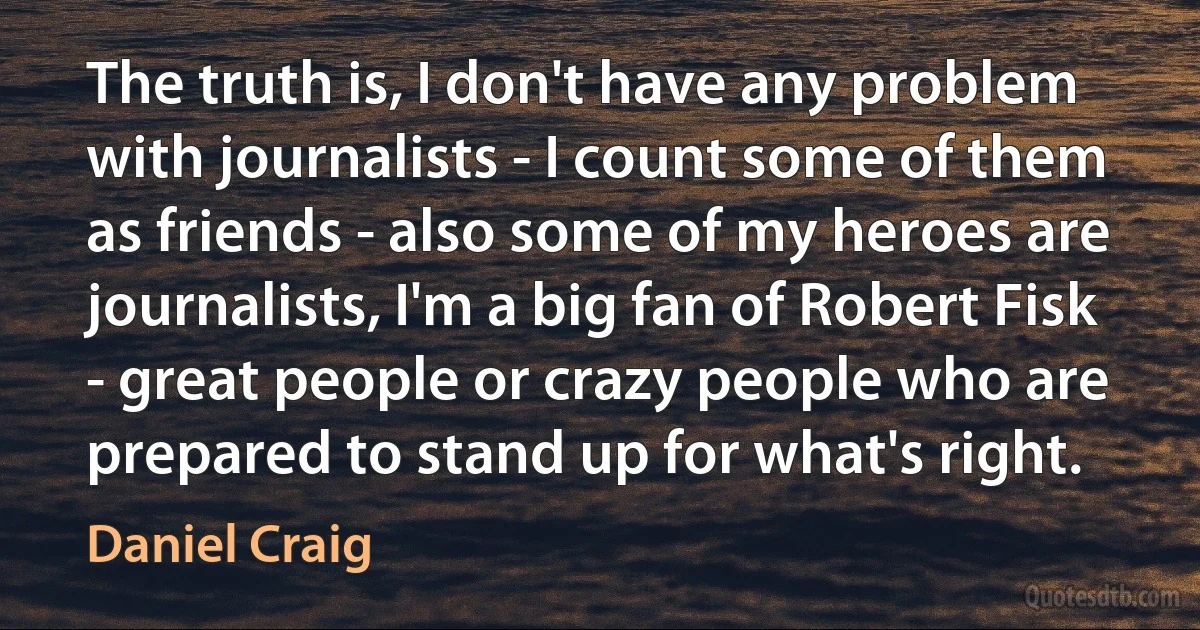 The truth is, I don't have any problem with journalists - I count some of them as friends - also some of my heroes are journalists, I'm a big fan of Robert Fisk - great people or crazy people who are prepared to stand up for what's right. (Daniel Craig)