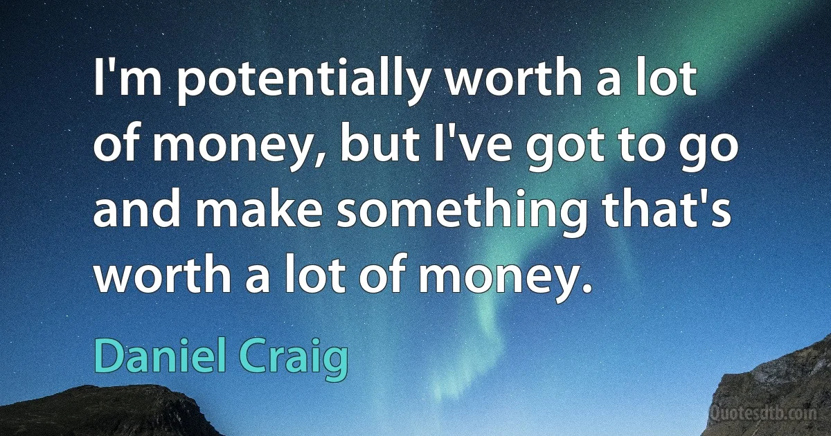 I'm potentially worth a lot of money, but I've got to go and make something that's worth a lot of money. (Daniel Craig)