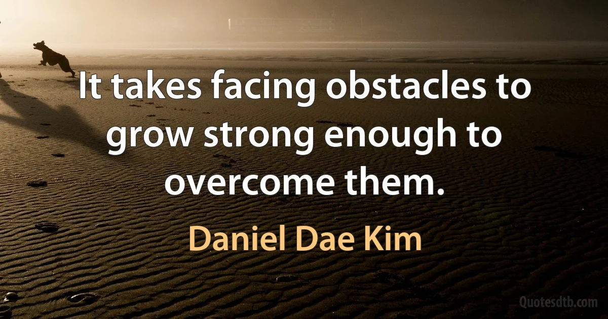 It takes facing obstacles to grow strong enough to overcome them. (Daniel Dae Kim)