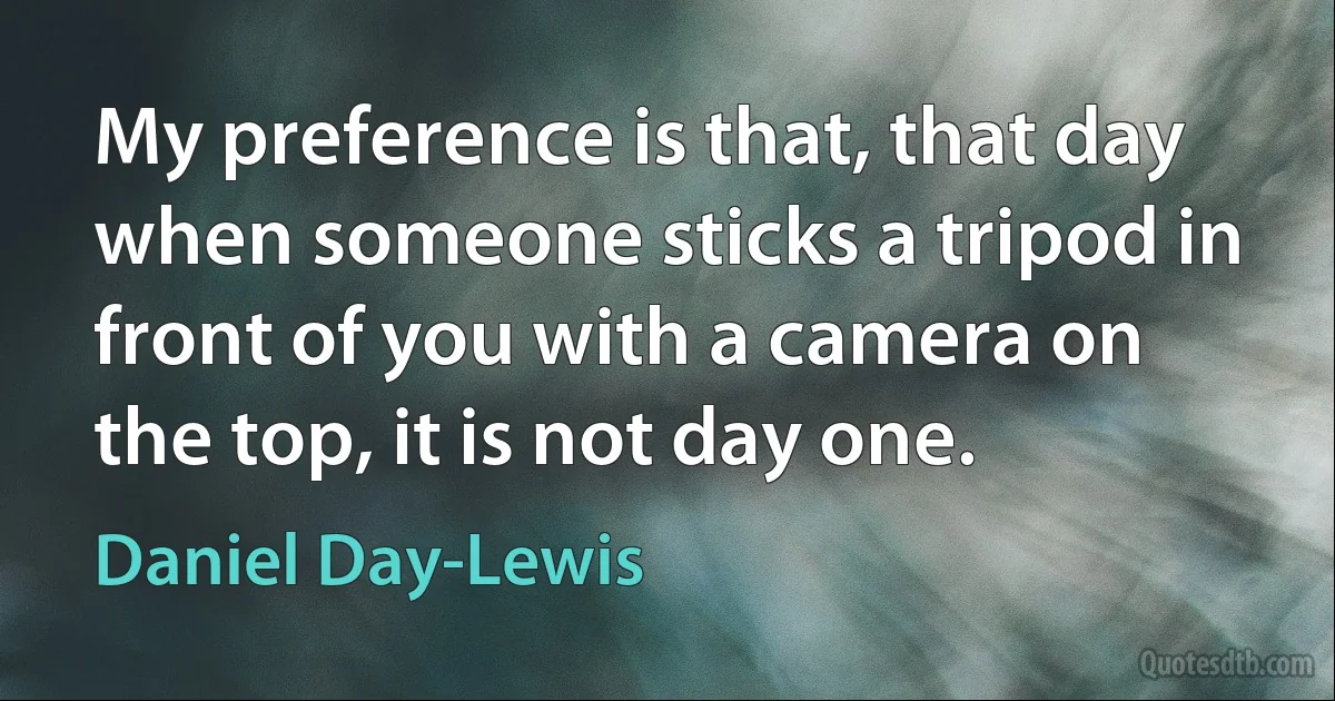 My preference is that, that day when someone sticks a tripod in front of you with a camera on the top, it is not day one. (Daniel Day-Lewis)