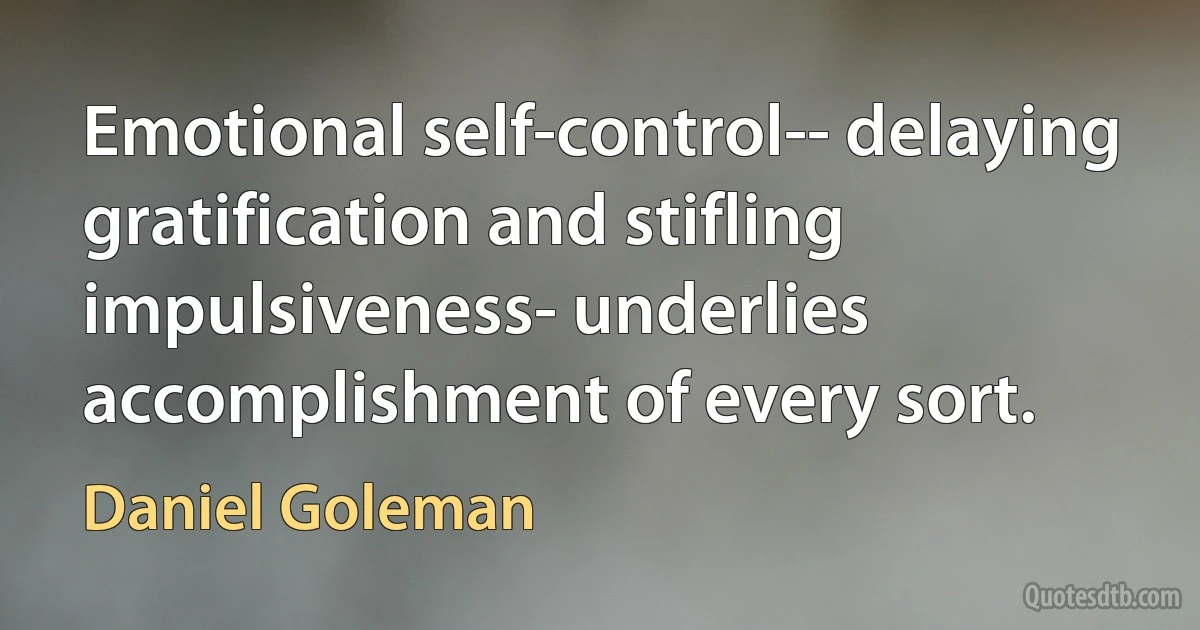 Emotional self-control-- delaying gratification and stifling impulsiveness- underlies accomplishment of every sort. (Daniel Goleman)