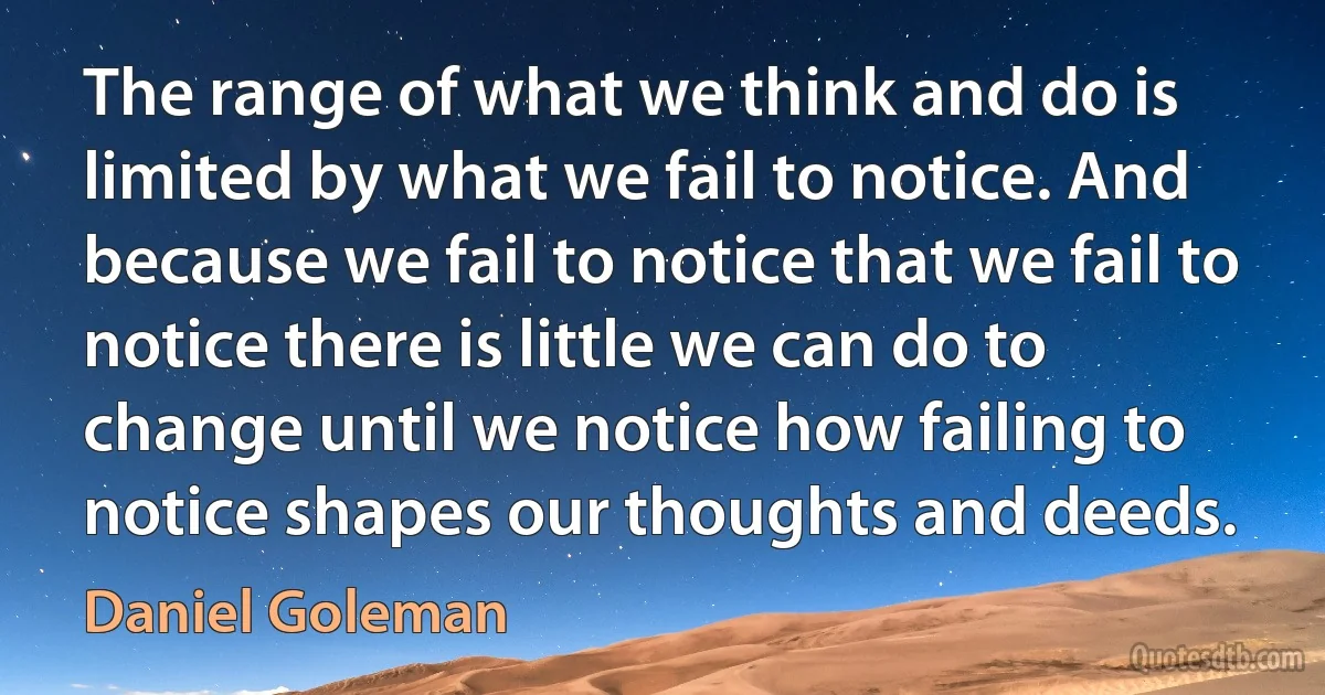 The range of what we think and do is limited by what we fail to notice. And because we fail to notice that we fail to notice there is little we can do to change until we notice how failing to notice shapes our thoughts and deeds. (Daniel Goleman)