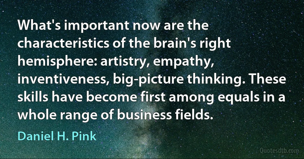 What's important now are the characteristics of the brain's right hemisphere: artistry, empathy, inventiveness, big-picture thinking. These skills have become first among equals in a whole range of business fields. (Daniel H. Pink)