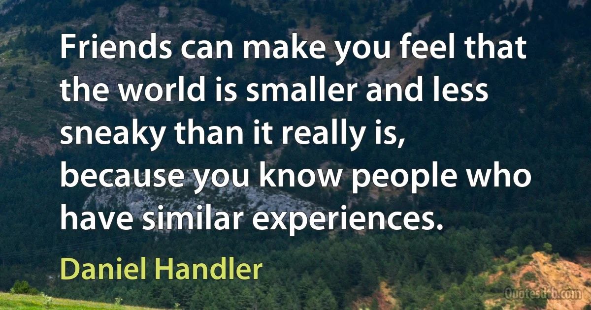 Friends can make you feel that the world is smaller and less sneaky than it really is, because you know people who have similar experiences. (Daniel Handler)