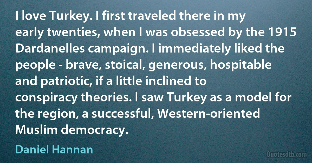 I love Turkey. I first traveled there in my early twenties, when I was obsessed by the 1915 Dardanelles campaign. I immediately liked the people - brave, stoical, generous, hospitable and patriotic, if a little inclined to conspiracy theories. I saw Turkey as a model for the region, a successful, Western-oriented Muslim democracy. (Daniel Hannan)