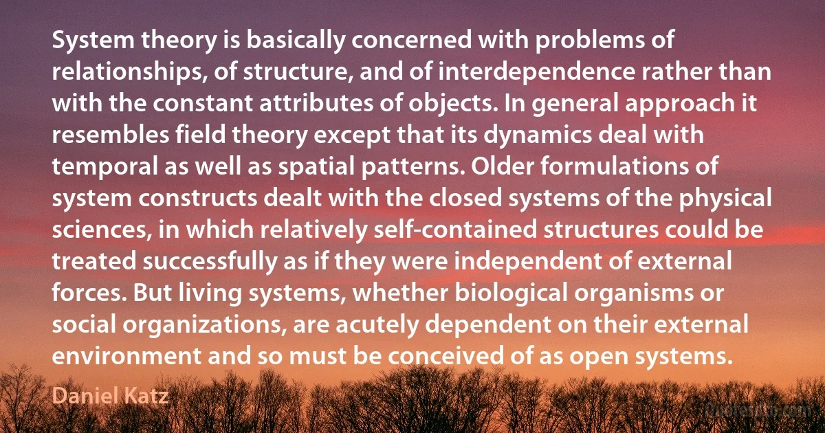 System theory is basically concerned with problems of relationships, of structure, and of interdependence rather than with the constant attributes of objects. In general approach it resembles field theory except that its dynamics deal with temporal as well as spatial patterns. Older formulations of system constructs dealt with the closed systems of the physical sciences, in which relatively self-contained structures could be treated successfully as if they were independent of external forces. But living systems, whether biological organisms or social organizations, are acutely dependent on their external environment and so must be conceived of as open systems. (Daniel Katz)