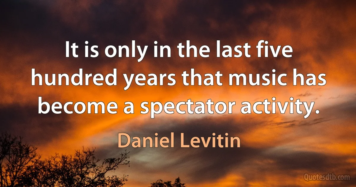 It is only in the last five hundred years that music has become a spectator activity. (Daniel Levitin)