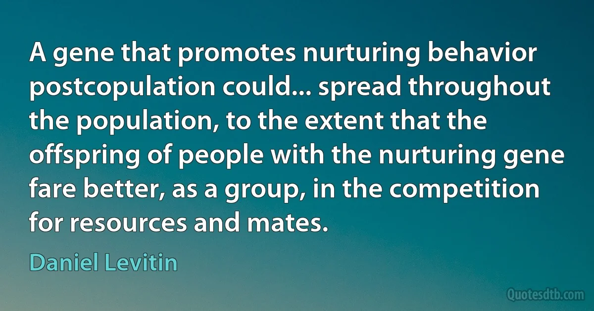 A gene that promotes nurturing behavior postcopulation could... spread throughout the population, to the extent that the offspring of people with the nurturing gene fare better, as a group, in the competition for resources and mates. (Daniel Levitin)