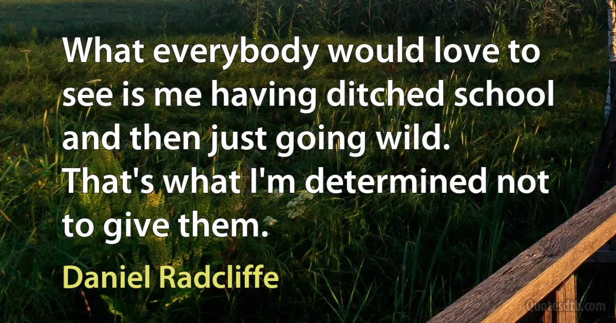 What everybody would love to see is me having ditched school and then just going wild. That's what I'm determined not to give them. (Daniel Radcliffe)