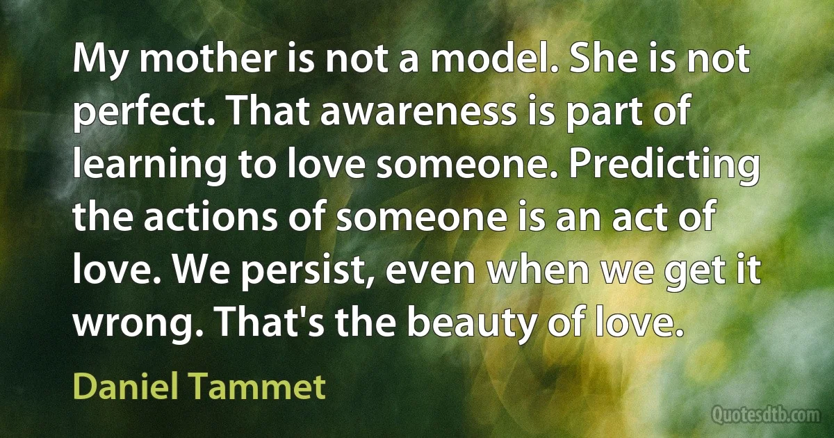 My mother is not a model. She is not perfect. That awareness is part of learning to love someone. Predicting the actions of someone is an act of love. We persist, even when we get it wrong. That's the beauty of love. (Daniel Tammet)