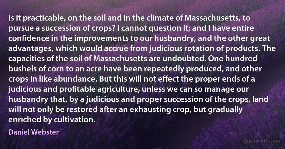 Is it practicable, on the soil and in the climate of Massachusetts, to pursue a succession of crops? I cannot question it; and I have entire confidence in the improvements to our husbandry, and the other great advantages, which would accrue from judicious rotation of products. The capacities of the soil of Massachusetts are undoubted. One hundred bushels of corn to an acre have been repeatedly produced, and other crops in like abundance. But this will not effect the proper ends of a judicious and profitable agriculture, unless we can so manage our husbandry that, by a judicious and proper succession of the crops, land will not only be restored after an exhausting crop, but gradually enriched by cultivation. (Daniel Webster)