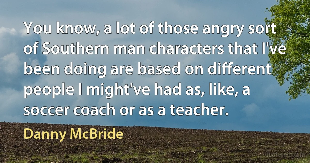 You know, a lot of those angry sort of Southern man characters that I've been doing are based on different people I might've had as, like, a soccer coach or as a teacher. (Danny McBride)