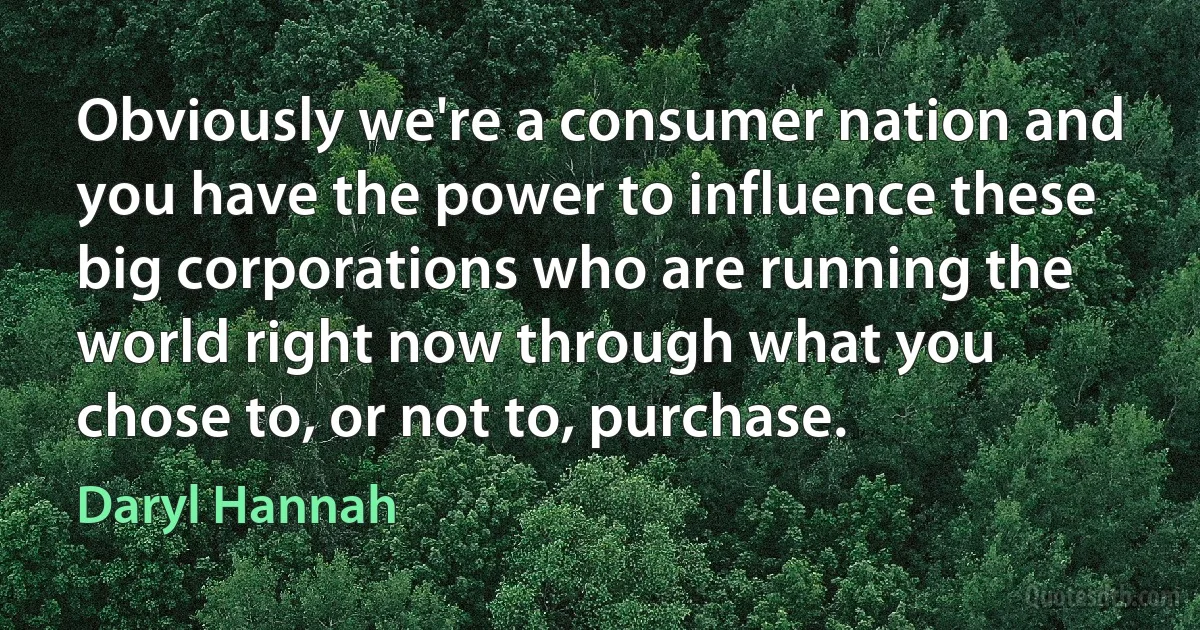 Obviously we're a consumer nation and you have the power to influence these big corporations who are running the world right now through what you chose to, or not to, purchase. (Daryl Hannah)