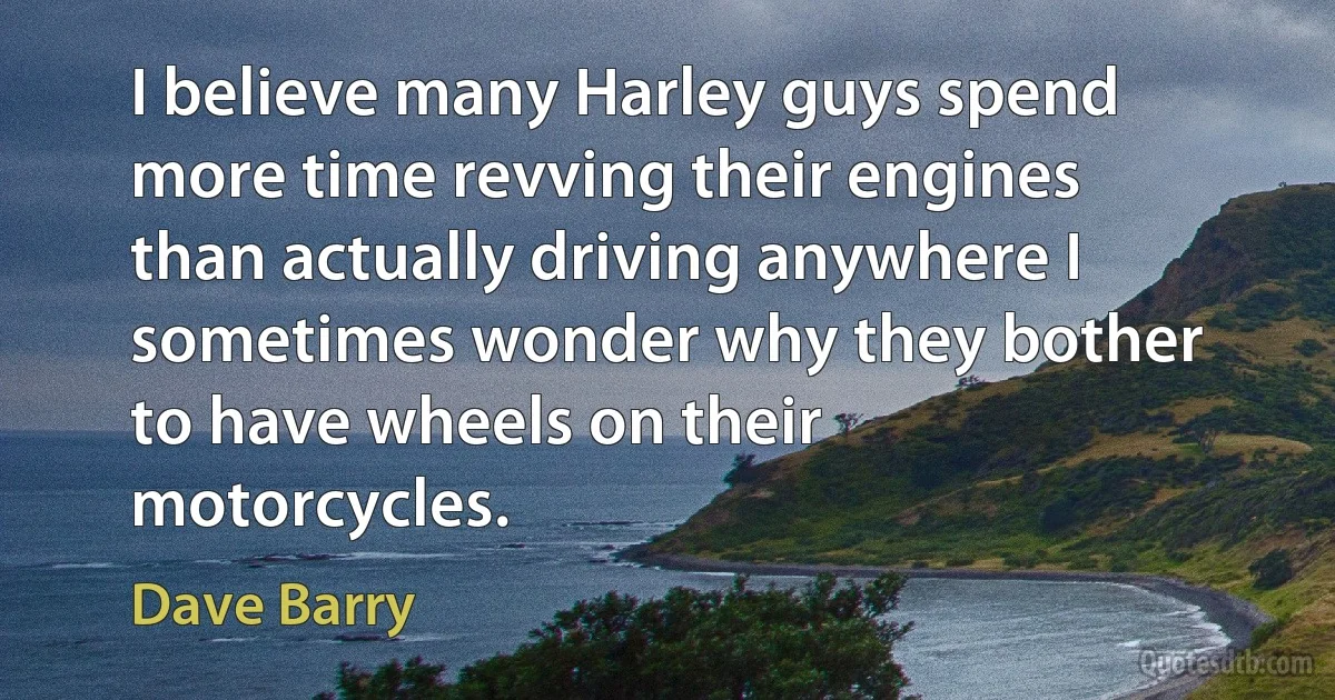 I believe many Harley guys spend more time revving their engines than actually driving anywhere I sometimes wonder why they bother to have wheels on their motorcycles. (Dave Barry)