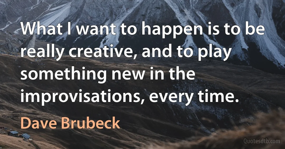 What I want to happen is to be really creative, and to play something new in the improvisations, every time. (Dave Brubeck)