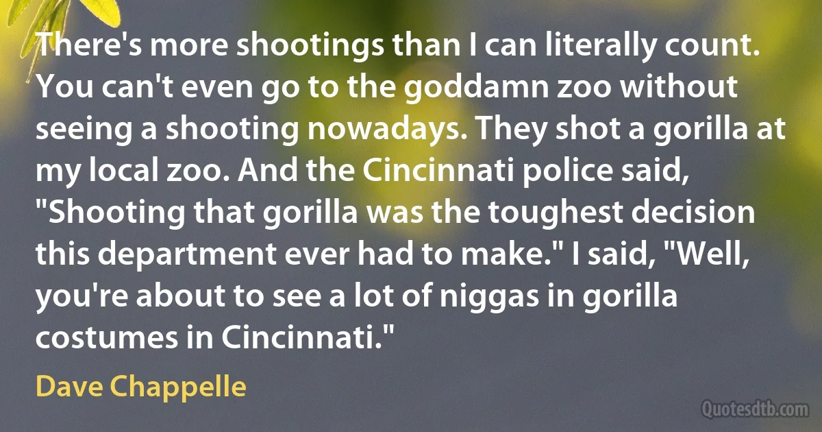 There's more shootings than I can literally count. You can't even go to the goddamn zoo without seeing a shooting nowadays. They shot a gorilla at my local zoo. And the Cincinnati police said, "Shooting that gorilla was the toughest decision this department ever had to make." I said, "Well, you're about to see a lot of niggas in gorilla costumes in Cincinnati." (Dave Chappelle)