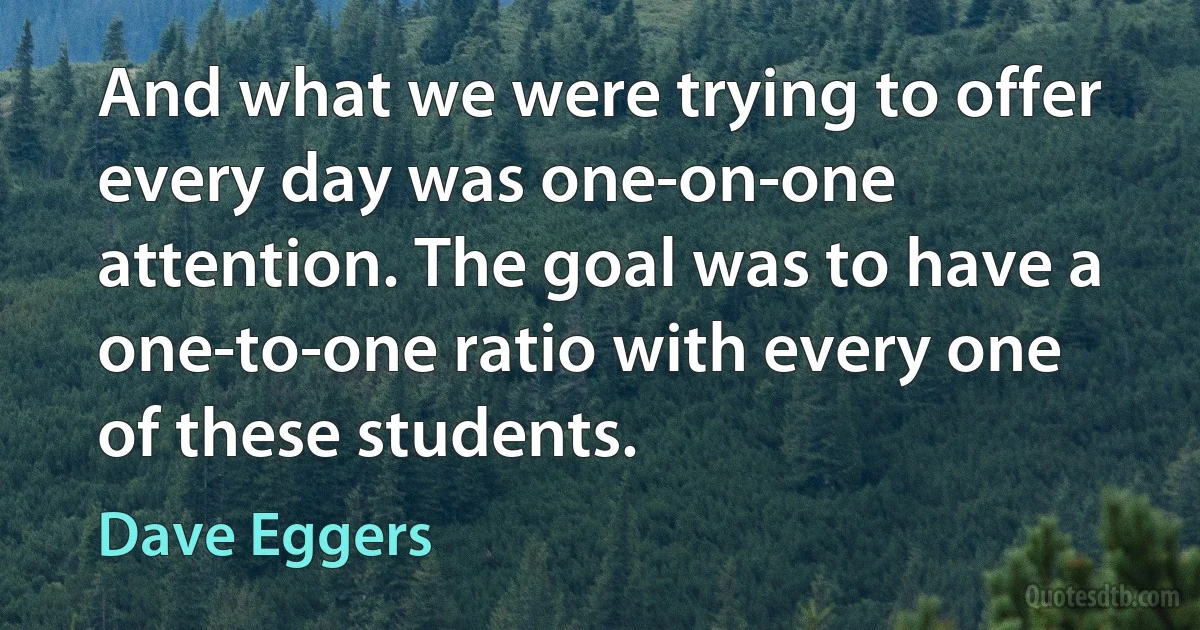 And what we were trying to offer every day was one-on-one attention. The goal was to have a one-to-one ratio with every one of these students. (Dave Eggers)