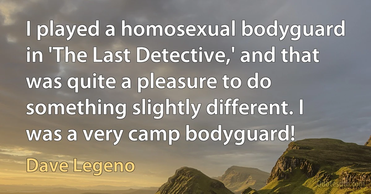 I played a homosexual bodyguard in 'The Last Detective,' and that was quite a pleasure to do something slightly different. I was a very camp bodyguard! (Dave Legeno)