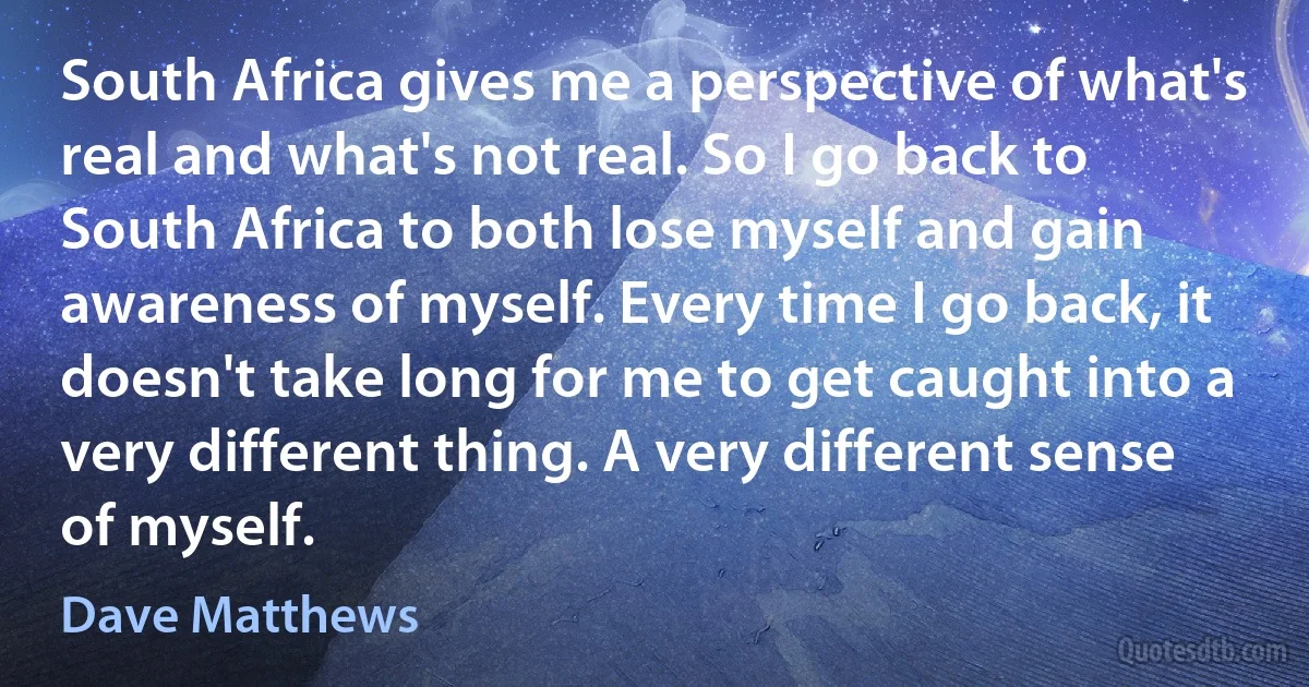 South Africa gives me a perspective of what's real and what's not real. So I go back to South Africa to both lose myself and gain awareness of myself. Every time I go back, it doesn't take long for me to get caught into a very different thing. A very different sense of myself. (Dave Matthews)