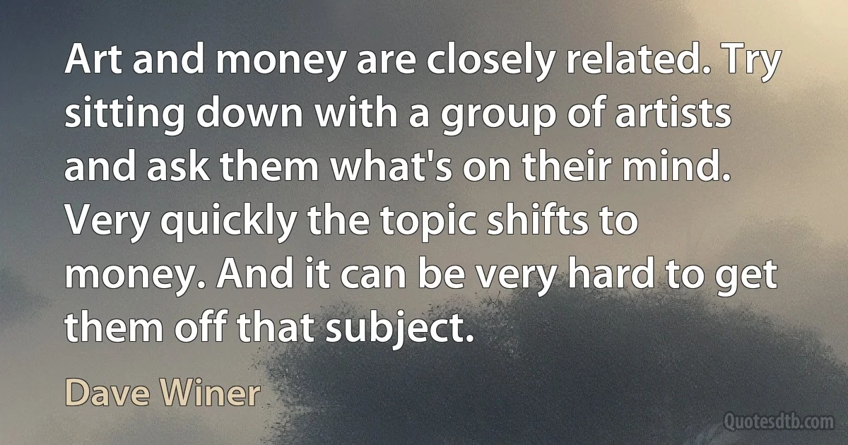 Art and money are closely related. Try sitting down with a group of artists and ask them what's on their mind. Very quickly the topic shifts to money. And it can be very hard to get them off that subject. (Dave Winer)