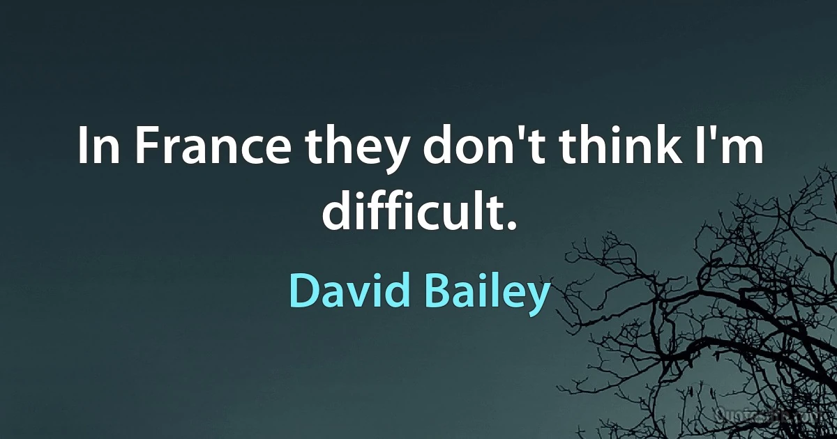 In France they don't think I'm difficult. (David Bailey)