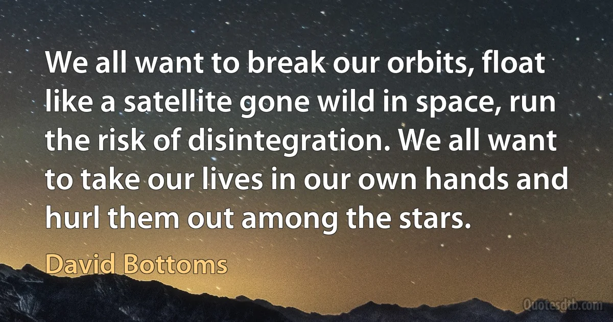 We all want to break our orbits, float like a satellite gone wild in space, run the risk of disintegration. We all want to take our lives in our own hands and hurl them out among the stars. (David Bottoms)