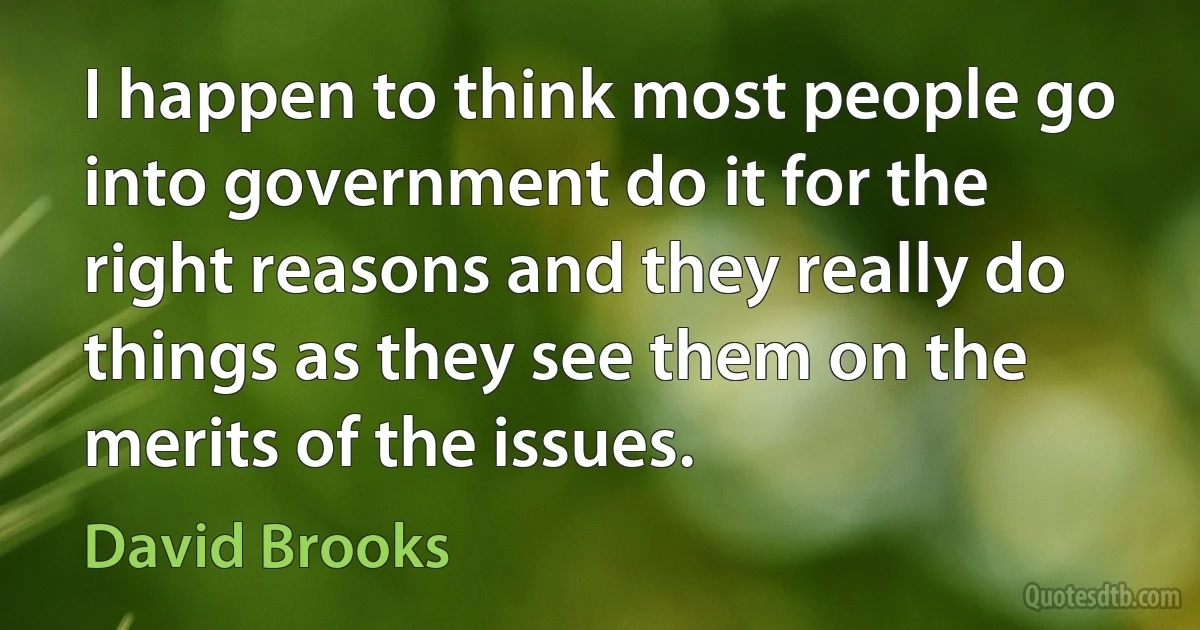 I happen to think most people go into government do it for the right reasons and they really do things as they see them on the merits of the issues. (David Brooks)