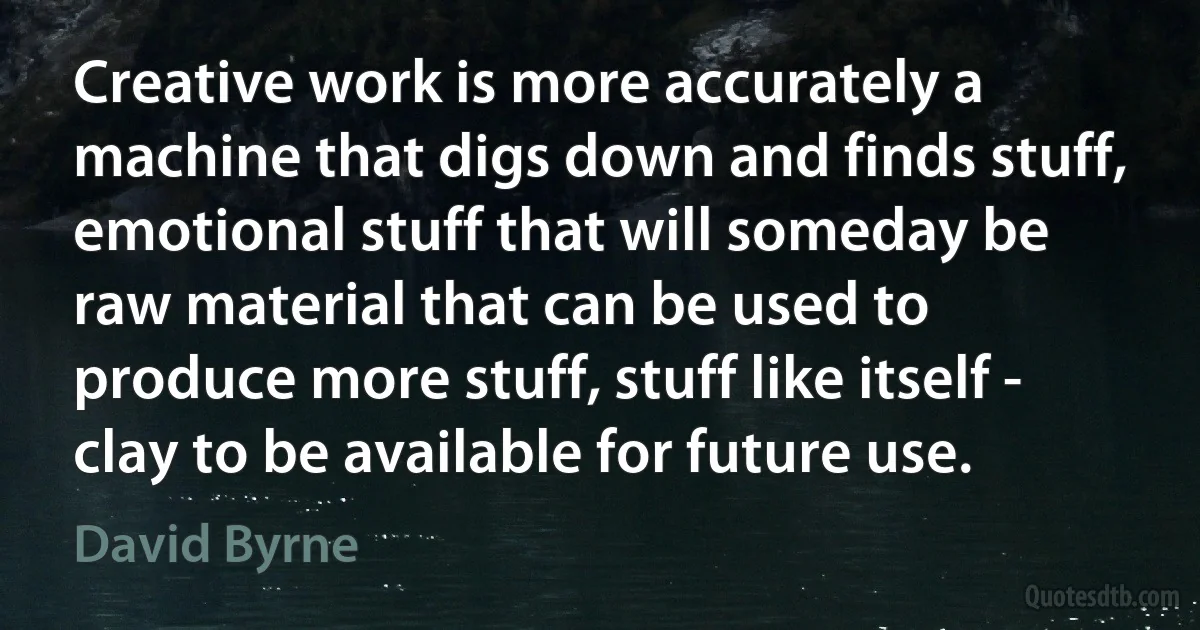 Creative work is more accurately a machine that digs down and finds stuff, emotional stuff that will someday be raw material that can be used to produce more stuff, stuff like itself - clay to be available for future use. (David Byrne)