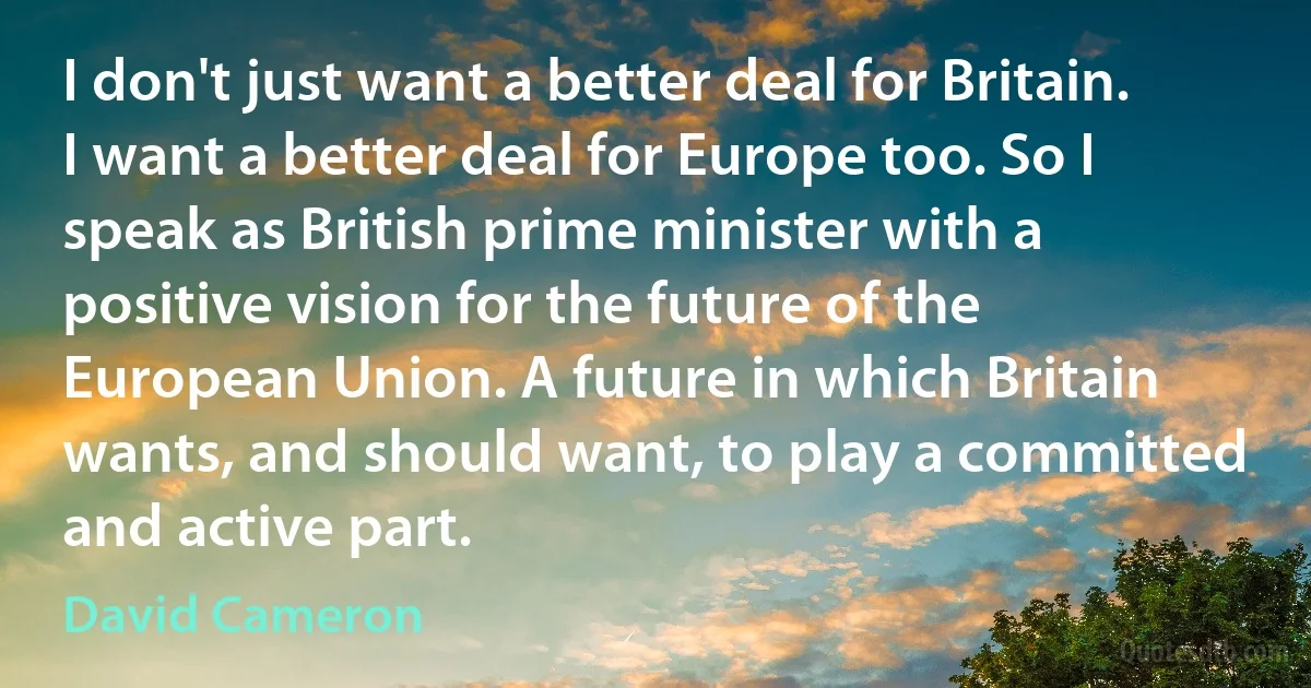 I don't just want a better deal for Britain. I want a better deal for Europe too. So I speak as British prime minister with a positive vision for the future of the European Union. A future in which Britain wants, and should want, to play a committed and active part. (David Cameron)