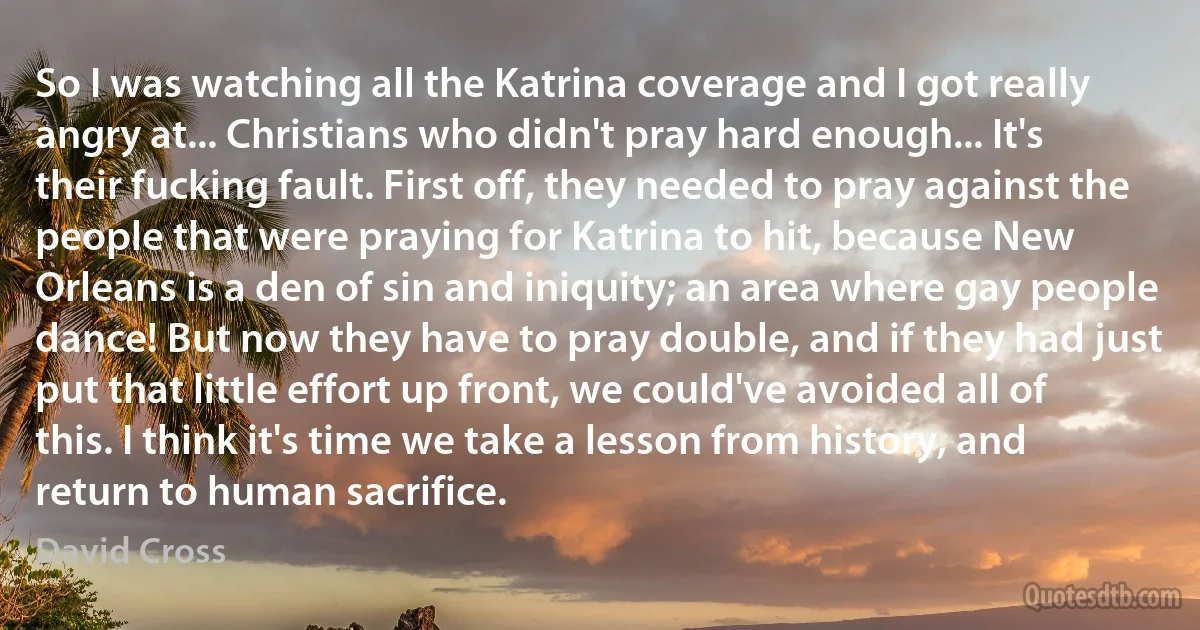 So I was watching all the Katrina coverage and I got really angry at... Christians who didn't pray hard enough... It's their fucking fault. First off, they needed to pray against the people that were praying for Katrina to hit, because New Orleans is a den of sin and iniquity; an area where gay people dance! But now they have to pray double, and if they had just put that little effort up front, we could've avoided all of this. I think it's time we take a lesson from history, and return to human sacrifice. (David Cross)