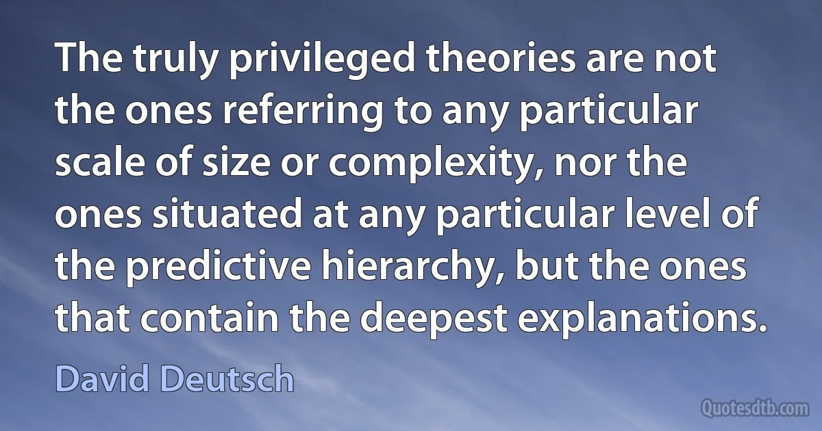 The truly privileged theories are not the ones referring to any particular scale of size or complexity, nor the ones situated at any particular level of the predictive hierarchy, but the ones that contain the deepest explanations. (David Deutsch)