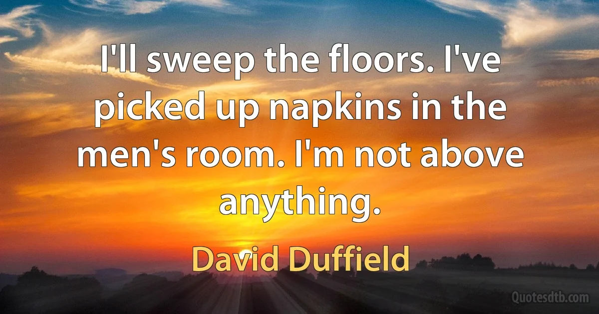 I'll sweep the floors. I've picked up napkins in the men's room. I'm not above anything. (David Duffield)