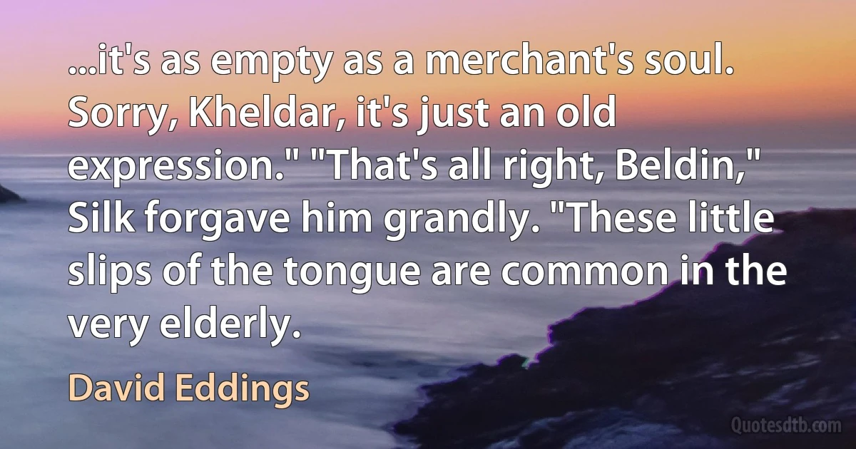 ...it's as empty as a merchant's soul. Sorry, Kheldar, it's just an old expression." "That's all right, Beldin," Silk forgave him grandly. "These little slips of the tongue are common in the very elderly. (David Eddings)