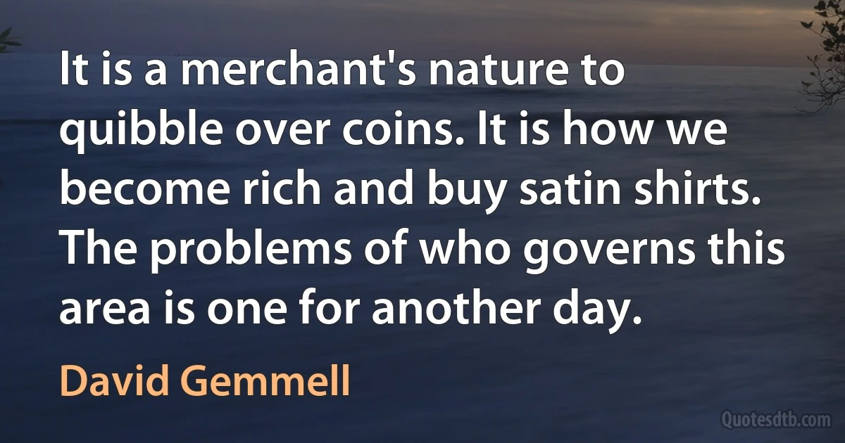 It is a merchant's nature to quibble over coins. It is how we become rich and buy satin shirts. The problems of who governs this area is one for another day. (David Gemmell)