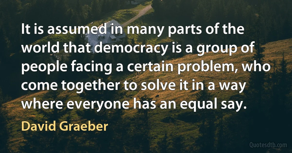 It is assumed in many parts of the world that democracy is a group of people facing a certain problem, who come together to solve it in a way where everyone has an equal say. (David Graeber)