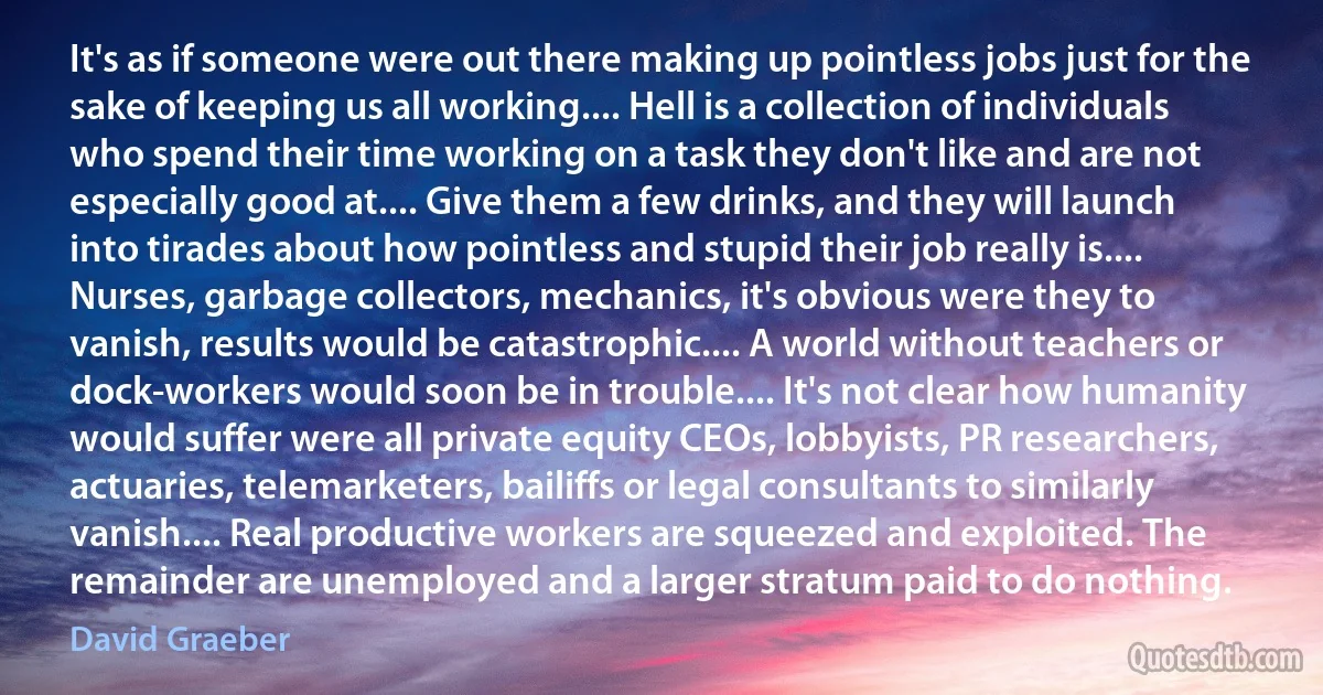 It's as if someone were out there making up pointless jobs just for the sake of keeping us all working.... Hell is a collection of individuals who spend their time working on a task they don't like and are not especially good at.... Give them a few drinks, and they will launch into tirades about how pointless and stupid their job really is.... Nurses, garbage collectors, mechanics, it's obvious were they to vanish, results would be catastrophic.... A world without teachers or dock-workers would soon be in trouble.... It's not clear how humanity would suffer were all private equity CEOs, lobbyists, PR researchers, actuaries, telemarketers, bailiffs or legal consultants to similarly vanish.... Real productive workers are squeezed and exploited. The remainder are unemployed and a larger stratum paid to do nothing. (David Graeber)