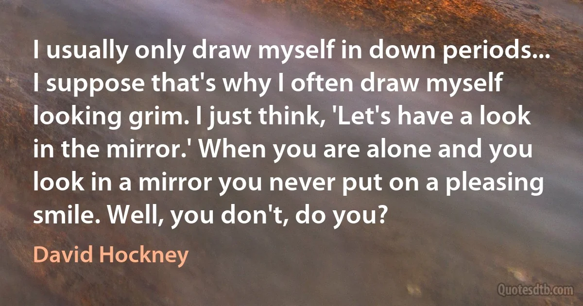 I usually only draw myself in down periods... I suppose that's why I often draw myself looking grim. I just think, 'Let's have a look in the mirror.' When you are alone and you look in a mirror you never put on a pleasing smile. Well, you don't, do you? (David Hockney)