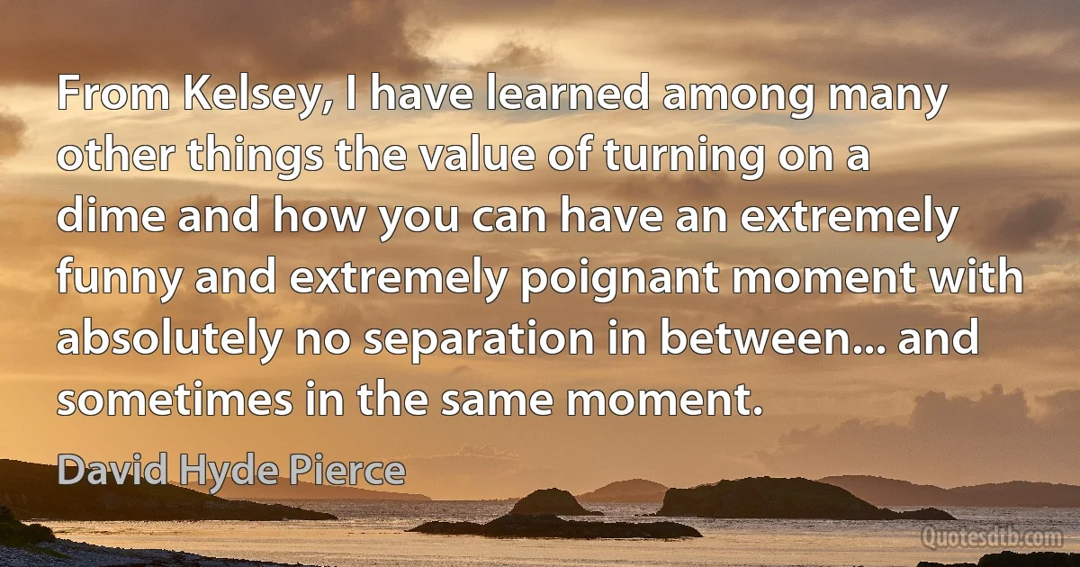 From Kelsey, I have learned among many other things the value of turning on a dime and how you can have an extremely funny and extremely poignant moment with absolutely no separation in between... and sometimes in the same moment. (David Hyde Pierce)