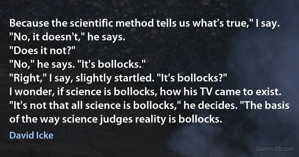 Because the scientific method tells us what's true," I say.
"No, it doesn't," he says.
"Does it not?"
"No," he says. "It's bollocks."
"Right," I say, slightly startled. "It's bollocks?"
I wonder, if science is bollocks, how his TV came to exist.
"It's not that all science is bollocks," he decides. "The basis of the way science judges reality is bollocks. (David Icke)