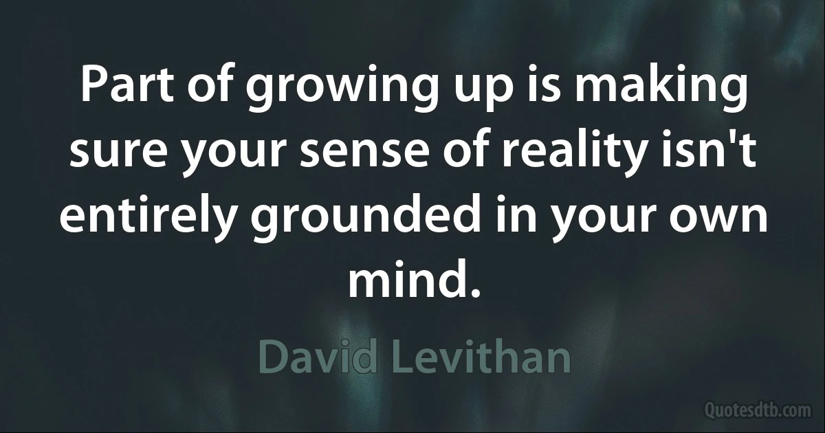 Part of growing up is making sure your sense of reality isn't entirely grounded in your own mind. (David Levithan)