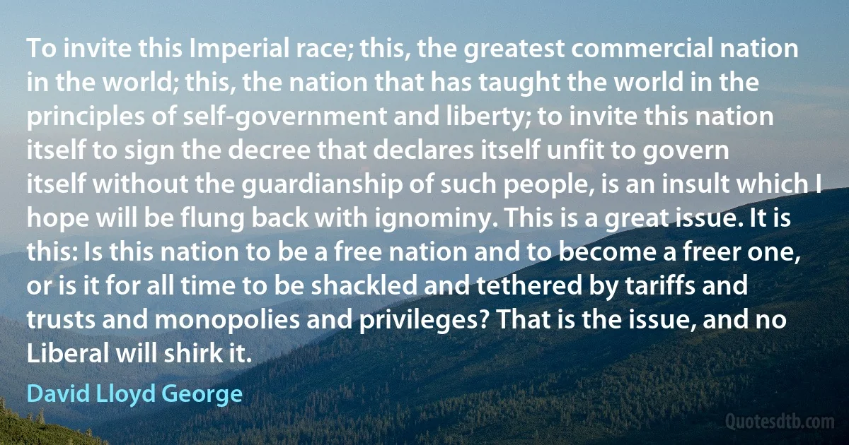 To invite this Imperial race; this, the greatest commercial nation in the world; this, the nation that has taught the world in the principles of self-government and liberty; to invite this nation itself to sign the decree that declares itself unfit to govern itself without the guardianship of such people, is an insult which I hope will be flung back with ignominy. This is a great issue. It is this: Is this nation to be a free nation and to become a freer one, or is it for all time to be shackled and tethered by tariffs and trusts and monopolies and privileges? That is the issue, and no Liberal will shirk it. (David Lloyd George)