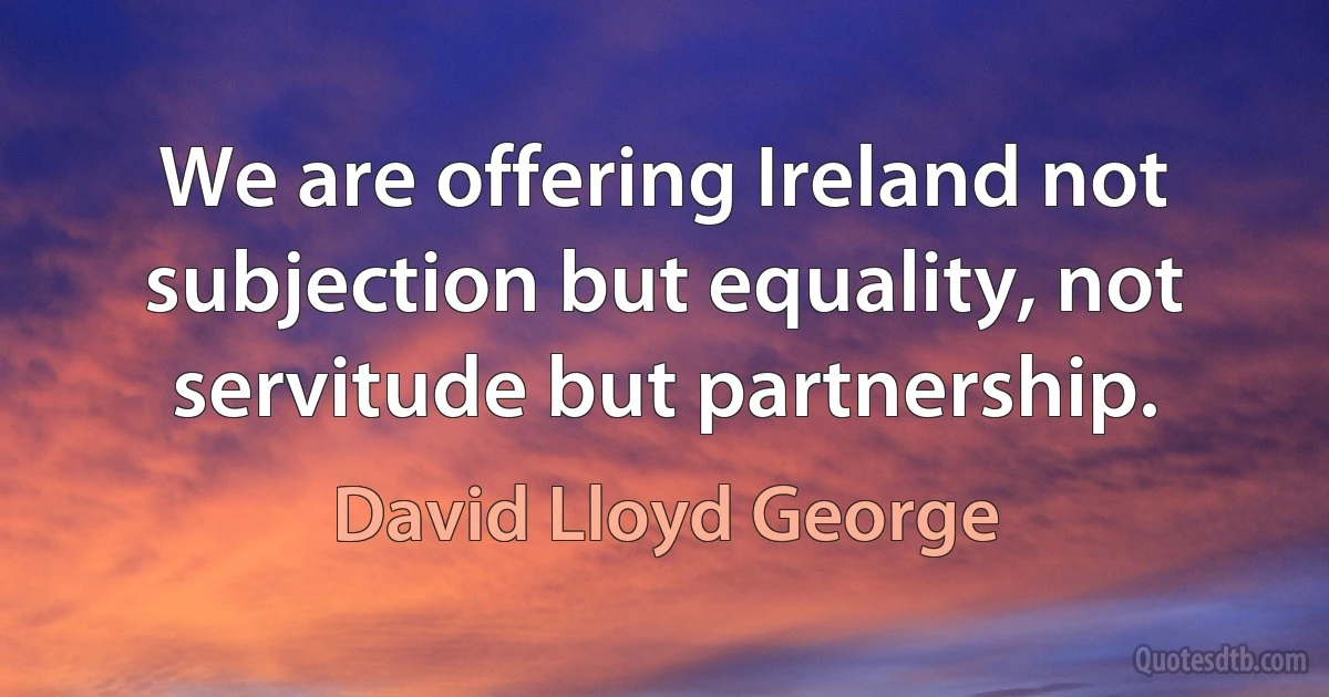 We are offering Ireland not subjection but equality, not servitude but partnership. (David Lloyd George)