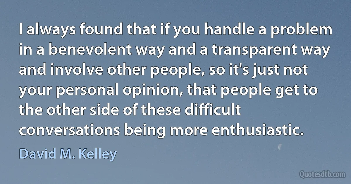 I always found that if you handle a problem in a benevolent way and a transparent way and involve other people, so it's just not your personal opinion, that people get to the other side of these difficult conversations being more enthusiastic. (David M. Kelley)