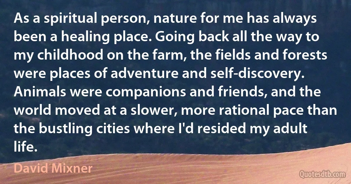 As a spiritual person, nature for me has always been a healing place. Going back all the way to my childhood on the farm, the fields and forests were places of adventure and self-discovery. Animals were companions and friends, and the world moved at a slower, more rational pace than the bustling cities where I'd resided my adult life. (David Mixner)