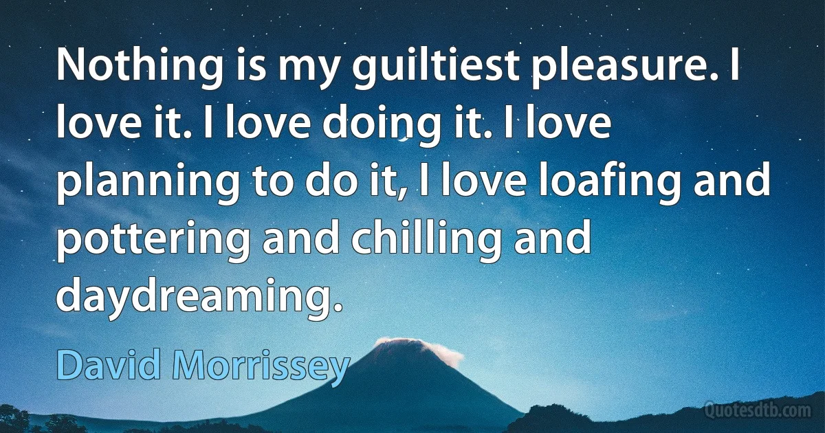 Nothing is my guiltiest pleasure. I love it. I love doing it. I love planning to do it, I love loafing and pottering and chilling and daydreaming. (David Morrissey)