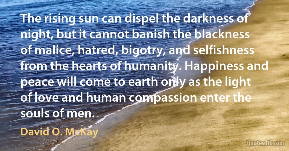 The rising sun can dispel the darkness of night, but it cannot banish the blackness of malice, hatred, bigotry, and selfishness from the hearts of humanity. Happiness and peace will come to earth only as the light of love and human compassion enter the souls of men. (David O. McKay)