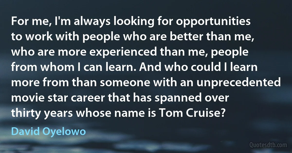 For me, I'm always looking for opportunities to work with people who are better than me, who are more experienced than me, people from whom I can learn. And who could I learn more from than someone with an unprecedented movie star career that has spanned over thirty years whose name is Tom Cruise? (David Oyelowo)