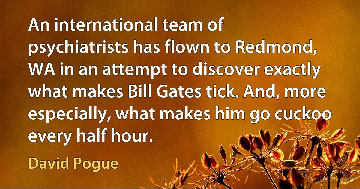 An international team of psychiatrists has flown to Redmond, WA in an attempt to discover exactly what makes Bill Gates tick. And, more especially, what makes him go cuckoo every half hour. (David Pogue)